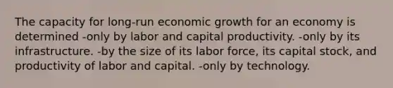 The capacity for long-run economic growth for an economy is determined -only by labor and capital productivity. -only by its infrastructure. -by the size of its labor​ force, its capital​ stock, and productivity of labor and capital. -only by technology.