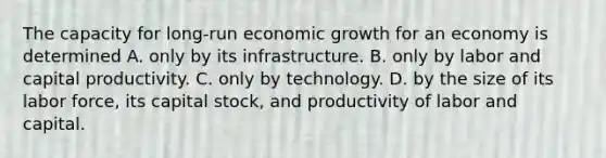 The capacity for long-run economic growth for an economy is determined A. only by its infrastructure. B. only by labor and capital productivity. C. only by technology. D. by the size of its labor​ force, its capital​ stock, and productivity of labor and capital.