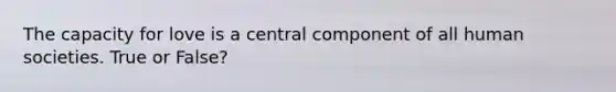 The capacity for love is a central component of all human societies. True or False?