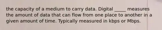 the capacity of a medium to carry data. Digital _____ measures the amount of data that can flow from one place to another in a given amount of time. Typically measured in kbps or Mbps.