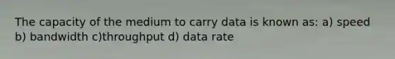 The capacity of the medium to carry data is known as: a) speed b) bandwidth c)throughput d) data rate