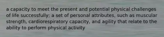 a capacity to meet the present and potential physical challenges of life successfully; a set of personal attributes, such as muscular strength, cardiorespiratory capacity, and agility that relate to the ability to perform physical activity