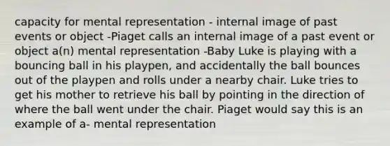 capacity for mental representation - internal image of past events or object -Piaget calls an internal image of a past event or object a(n) mental representation -Baby Luke is playing with a bouncing ball in his playpen, and accidentally the ball bounces out of the playpen and rolls under a nearby chair. Luke tries to get his mother to retrieve his ball by pointing in the direction of where the ball went under the chair. Piaget would say this is an example of a- mental representation