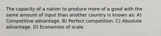 The capacity of a nation to produce more of a good with the same amount of input than another country is known as: A) Competitive advantage. B) Perfect competition. C) Absolute advantage. D) Economies of scale.