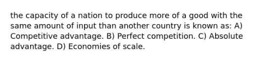 the capacity of a nation to produce more of a good with the same amount of input than another country is known as: A) Competitive advantage. B) Perfect competition. C) Absolute advantage. D) Economies of scale.