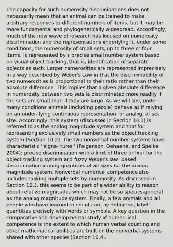 The capacity for such numerosity discriminations does not necessarily mean that an animal can be trained to make arbitrary responses to different numbers of items, but it may be more fundamental and phylogenetically widespread. Accordingly, much of the new wave of research has focused on numerosity discrimination and the representations underlying it. Under some conditions, the numerosity of small sets, up to three or four items, is represented by a precise small number system based on visual object tracking, that is, identification of separate objects as such. Larger numerosities are represented imprecisely in a way described by Weber's Law in that the discriminability of two numerosities is proportional to their ratio rather than their absolute difference. This implies that a given absolute difference in numerosity between two sets is discriminated more readily if the sets are small than if they are large. As we will see, under many conditions animals (including people) behave as if relying on an under- lying continuous representation, or analog, of set size. Accordingly, this system (discussed in Section 10.1) is referred to as the analog magnitude system and that for representing exclusively small numbers as the object tracking system (Section 10.2). The two nonverbal number systems have characteristic ''signa- tures'' (Feigenson, Dehaene, and Spelke 2004): precise discrimination with a limit of three or four for the object tracking system and fuzzy Weber's law- based discrimination among quantities of all sizes for the analog magnitude system. Nonverbal numerical competence also includes ranking multiple sets by numerosity. As discussed in Section 10.3, this seems to be part of a wider ability to reason about relative magnitudes which may not be so species-general as the analog magnitude system. Finally, a few animals and all people who have learned to count can, by definition, label quantities precisely with words or symbols. A key question in the comparative and developmental study of numer- ical competence is the extent to which human verbal counting and other mathematical abilities are built on the nonverbal systems shared with other species (Section 10.4).