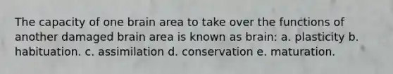 The capacity of one brain area to take over the functions of another damaged brain area is known as brain: a. plasticity b. habituation. c. assimilation d. conservation e. maturation.