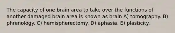 The capacity of one brain area to take over the functions of another damaged brain area is known as brain A) tomography. B) phrenology. C) hemispherectomy. D) aphasia. E) plasticity.