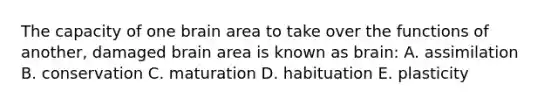 The capacity of one brain area to take over the functions of another, damaged brain area is known as brain: A. assimilation B. conservation C. maturation D. habituation E. plasticity