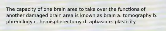 The capacity of one brain area to take over the functions of another damaged brain area is known as brain a. tomography b. phrenology c. hemispherectomy d. aphasia e. plasticity