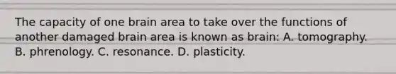 The capacity of one brain area to take over the functions of another damaged brain area is known as brain: A. tomography. B. phrenology. C. resonance. D. plasticity.