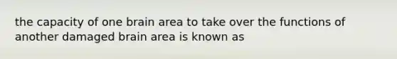 the capacity of one brain area to take over the functions of another damaged brain area is known as