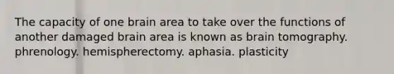 The capacity of one brain area to take over the functions of another damaged brain area is known as brain tomography. phrenology. hemispherectomy. aphasia. plasticity