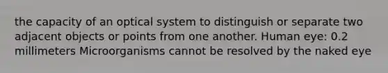 the capacity of an optical system to distinguish or separate two adjacent objects or points from one another. Human eye: 0.2 millimeters Microorganisms cannot be resolved by the naked eye