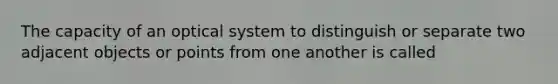 The capacity of an optical system to distinguish or separate two adjacent objects or points from one another is called