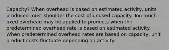 Capacity? When overhead is based on estimated activity, units produced must shoulder the cost of unused capacity. Too much fixed overhead may be applied to products when the predetermined overhead rate is based on estimated activity. When predetermined overhead rates are based on capacity, unit product costs fluctuate depending on activity.