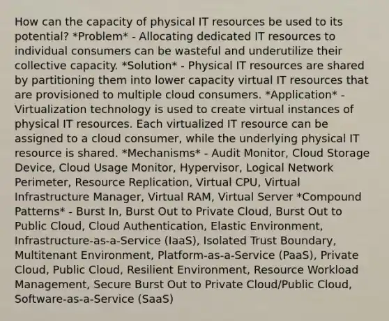 How can the capacity of physical IT resources be used to its potential? *Problem* - Allocating dedicated IT resources to individual consumers can be wasteful and underutilize their collective capacity. *Solution* - Physical IT resources are shared by partitioning them into lower capacity virtual IT resources that are provisioned to multiple cloud consumers. *Application* - Virtualization technology is used to create virtual instances of physical IT resources. Each virtualized IT resource can be assigned to a cloud consumer, while the underlying physical IT resource is shared. *Mechanisms* - Audit Monitor, Cloud Storage Device, Cloud Usage Monitor, Hypervisor, Logical Network Perimeter, Resource Replication, Virtual CPU, Virtual Infrastructure Manager, Virtual RAM, Virtual Server *Compound Patterns* - Burst In, Burst Out to Private Cloud, Burst Out to Public Cloud, Cloud Authentication, Elastic Environment, Infrastructure-as-a-Service (IaaS), Isolated Trust Boundary, Multitenant Environment, Platform-as-a-Service (PaaS), Private Cloud, Public Cloud, Resilient Environment, Resource Workload Management, Secure Burst Out to Private Cloud/Public Cloud, Software-as-a-Service (SaaS)