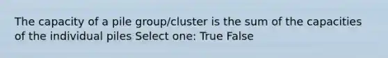 The capacity of a pile group/cluster is the sum of the capacities of the individual piles Select one: True False