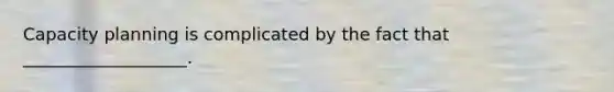 Capacity planning is complicated by the fact that ___________________.