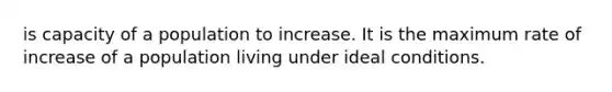 is capacity of a population to increase. It is the maximum rate of increase of a population living under ideal conditions.