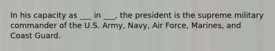 In his capacity as ___ in ___, the president is the supreme military commander of the U.S. Army, Navy, Air Force, Marines, and Coast Guard.