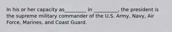 In his or her capacity as_________ in __________, the president is the supreme military commander of the U.S. Army, Navy, Air Force, Marines, and Coast Guard.