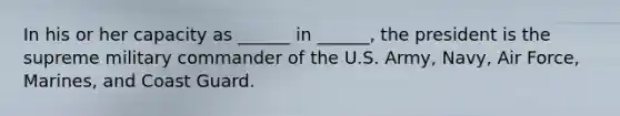 In his or her capacity as ______ in ______, the president is the supreme military commander of the U.S. Army, Navy, Air Force, Marines, and Coast Guard.