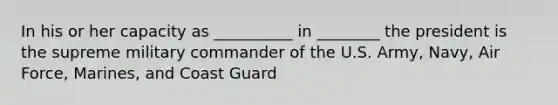 In his or her capacity as __________ in ________ the president is the supreme military commander of the U.S. Army, Navy, Air Force, Marines, and Coast Guard