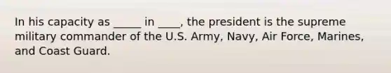 In his capacity as _____ in ____, the president is the supreme military commander of the U.S. Army, Navy, Air Force, Marines, and Coast Guard.