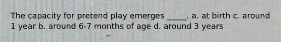 The capacity for pretend play emerges _____. a. at birth c. around 1 year b. around 6-7 months of age d. around 3 years