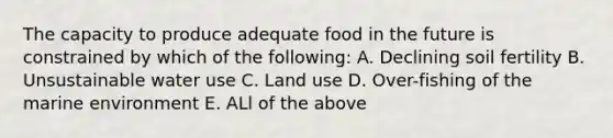 The capacity to produce adequate food in the future is constrained by which of the following: A. Declining soil fertility B. Unsustainable water use C. Land use D. Over-fishing of the marine environment E. ALl of the above