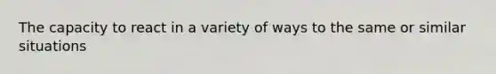 The capacity to react in a variety of ways to the same or similar situations