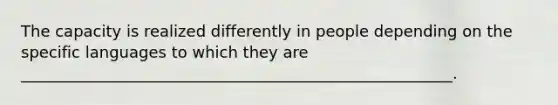 The capacity is realized differently in people depending on the specific languages to which they are _______________________________________________________.