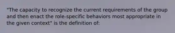 "The capacity to recognize the current requirements of the group and then enact the role-specific behaviors most appropriate in the given context" is the definition of: