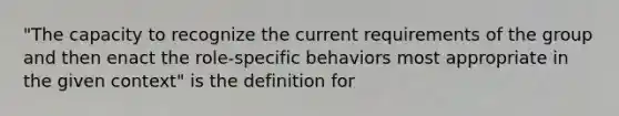 "The capacity to recognize the current requirements of the group and then enact the role-specific behaviors most appropriate in the given context" is the definition for