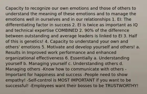 Capacity to recognize our own emotions and those of others to understand the meaning of these emotions and to manage the emotions well in ourselves and in our relationships 1. EI: The differentiating factor in success 2. EI is twice as important as IQ and technical expertise COMBINED 2. 90% of the difference between outstanding and average leaders is linked to EI 3. Half of this is genetics! 4. Capacity to understand your own and others' emotions 5. Motivate and develop yourself and others! a. Results in Improved work performance and enhanced organizational effectiveness 6. Essentially a. Understanding yourself b. Managing yourself c. Understanding others d. Managing others -Know how to communicate with others -Important for happiness and success -People need to show empathy! -Self-control is MOST IMPORTANT if you want to be successful! -Employees want their bosses to be TRUSTWORTHY!