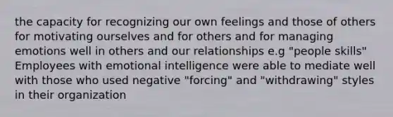 the capacity for recognizing our own feelings and those of others for motivating ourselves and for others and for managing emotions well in others and our relationships e.g "people skills" Employees with emotional intelligence were able to mediate well with those who used negative "forcing" and "withdrawing" styles in their organization