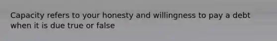 Capacity refers to your honesty and willingness to pay a debt when it is due true or false