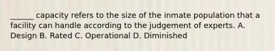 ______ capacity refers to the size of the inmate population that a facility can handle according to the judgement of experts. A. Design B. Rated C. Operational D. Diminished