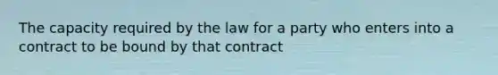 The capacity required by the law for a party who enters into a contract to be bound by that contract