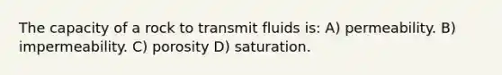 The capacity of a rock to transmit fluids is: A) permeability. B) impermeability. C) porosity D) saturation.