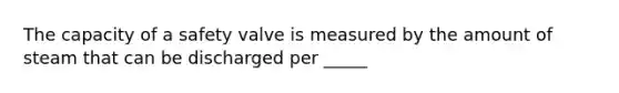 The capacity of a safety valve is measured by the amount of steam that can be discharged per _____