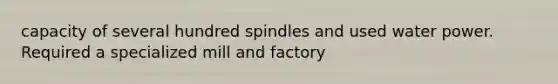 capacity of several hundred spindles and used water power. Required a specialized mill and factory