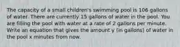 The capacity of a small children's swimming pool is 106 gallons of water. There are currently 15 gallons of water in the pool. You are filling the pool with water at a rate of 2 gallons per minute. Write an equation that gives the amount y (in gallons) of water in the pool x minutes from now.