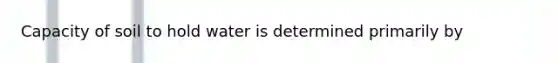 Capacity of soil to hold water is determined primarily by