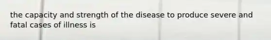 the capacity and strength of the disease to produce severe and fatal cases of illness is