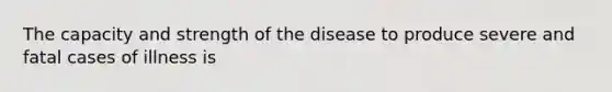 The capacity and strength of the disease to produce severe and fatal cases of illness is