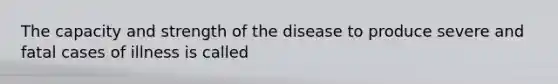 The capacity and strength of the disease to produce severe and fatal cases of illness is called