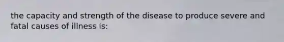 the capacity and strength of the disease to produce severe and fatal causes of illness is: