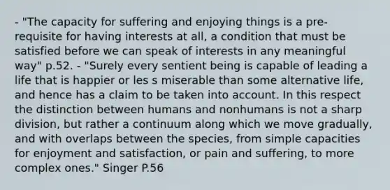 - "The capacity for suffering and enjoying things is a pre-requisite for having interests at all, a condition that must be satisfied before we can speak of interests in any meaningful way" p.52. - "Surely every sentient being is capable of leading a life that is happier or les s miserable than some alternative life, and hence has a claim to be taken into account. In this respect the distinction between humans and nonhumans is not a sharp division, but rather a continuum along which we move gradually, and with overlaps between the species, from simple capacities for enjoyment and satisfaction, or pain and suffering, to more complex ones." Singer P.56